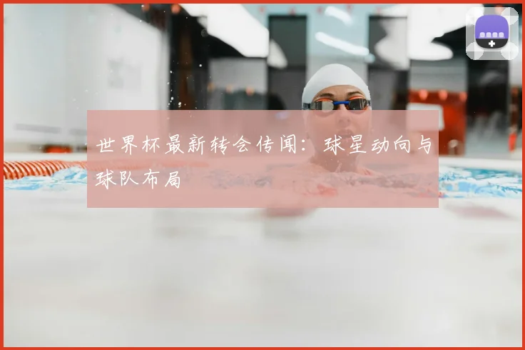 世界杯最新转会传闻：球星动向与球队布局