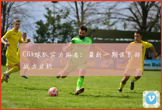 CBA球队实力排名：最新一期俱乐部战力分析